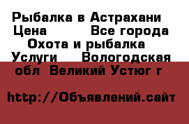 Рыбалка в Астрахани › Цена ­ 500 - Все города Охота и рыбалка » Услуги   . Вологодская обл.,Великий Устюг г.